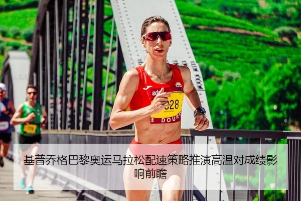 基普乔格巴黎奥运马拉松配速策略推演高温对成绩影响前瞻