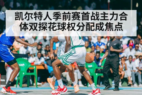 凯尔特人季前赛首战主力合体双探花球权分配成焦点